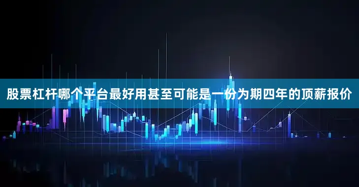 股票杠杆哪个平台最好用甚至可能是一份为期四年的顶薪报价