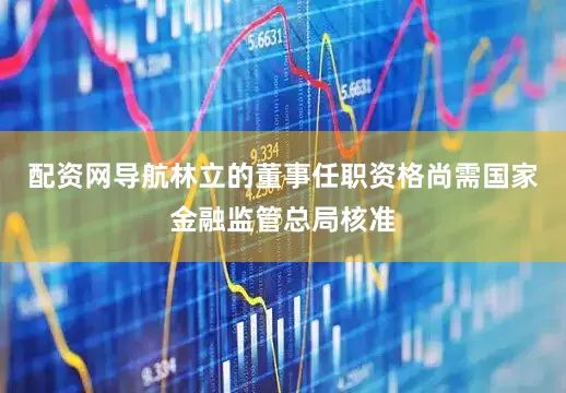 配资网导航林立的董事任职资格尚需国家金融监管总局核准