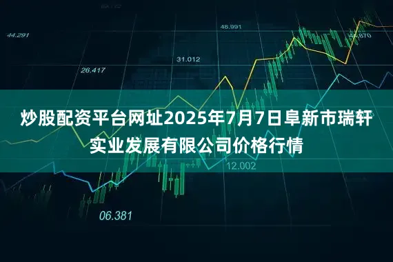 炒股配资平台网址2025年7月7日阜新市瑞轩实业发展有限公司价格行情
