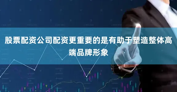 股票配资公司配资更重要的是有助于塑造整体高端品牌形象