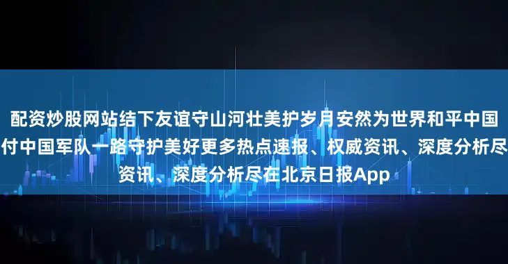 配资炒股网站结下友谊守山河壮美护岁月安然为世界和平中国军人永远值得托付中国军队一路守护美好更多热点速报、权威资讯、深度分析尽在北京日报App