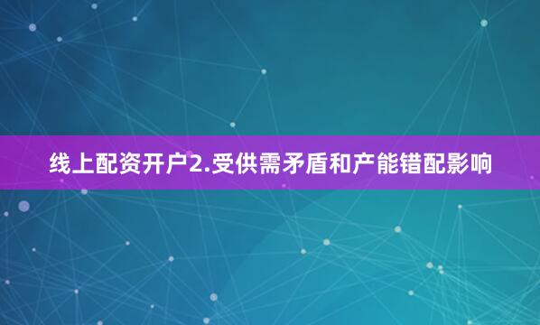 线上配资开户2.受供需矛盾和产能错配影响