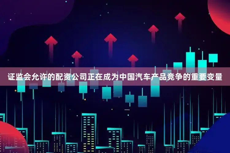证监会允许的配资公司正在成为中国汽车产品竞争的重要变量